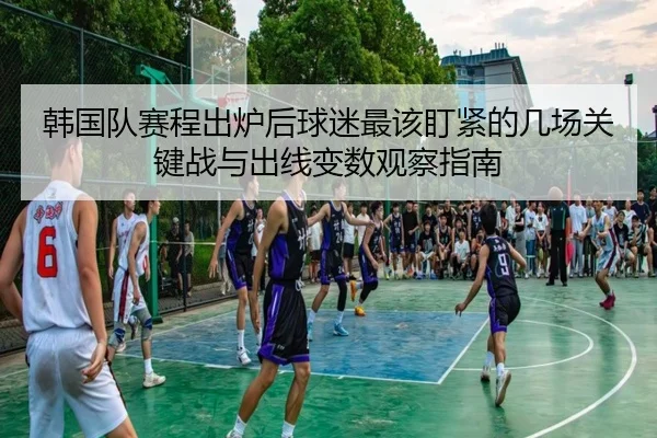 韩国队赛程出炉后球迷最该盯紧的几场关键战与出线变数观察指南 - leisusports